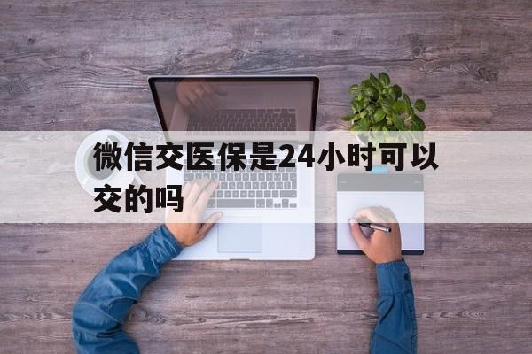 丽水最新微信交医保是24小时可以交的吗方法分析(最方便真实的丽水微信上交医保多久到账方法)