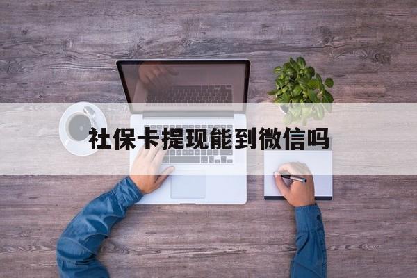 丽水最新社保卡提现能到微信吗方法分析(最方便真实的丽水社保卡提现?方法)